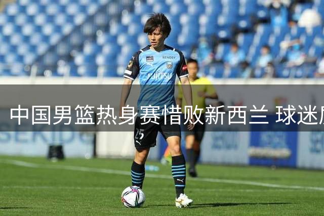 中国男篮热身赛惜败新西兰 球迷质疑用人策略