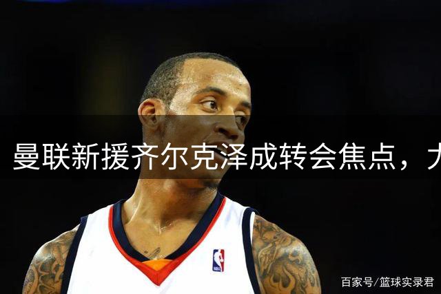 曼联新援齐尔克泽成转会焦点，尤文密切关注其动向