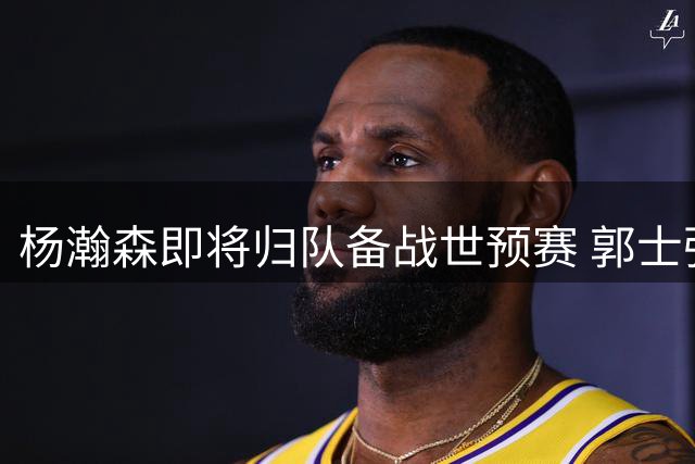杨瀚森即将归队备战世预赛 郭士强战术安排成关键