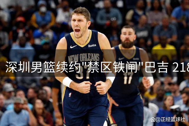 深圳男篮续约"禁区铁闸"巴吉 218CM巨塔筑起内线防线