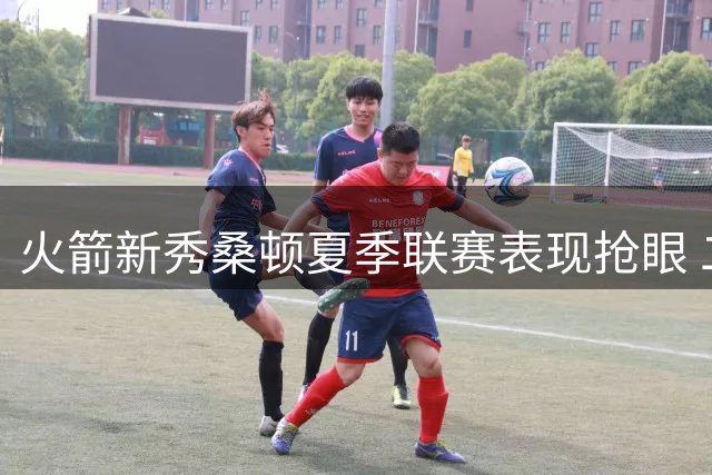 火箭新秀桑顿夏季联赛表现抢眼 二轮秀展现全能身手