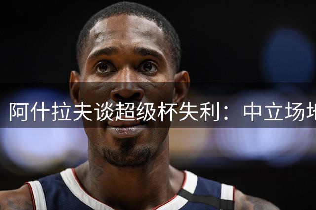 阿什拉夫谈超级杯失利：中立场地更公平，球队尚需磨合