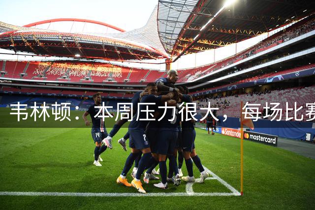 韦林顿：本周压力很大，每场比赛都付出全部才能走到最后