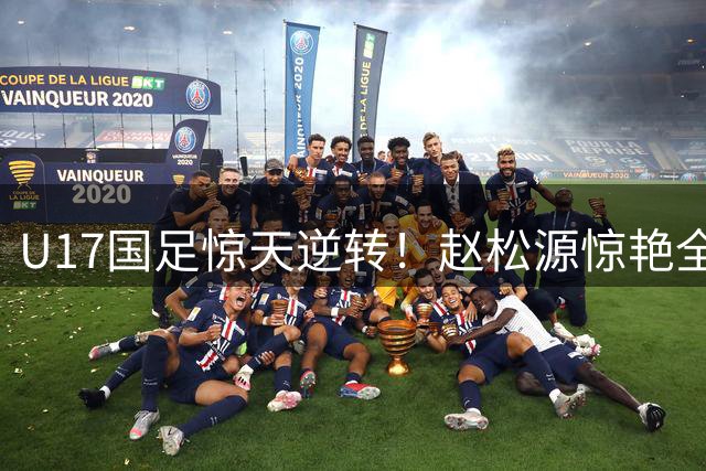 U17国足惊天逆转！赵松源惊艳全场带队3-2力克阿森纳